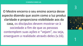 I. UM PROJETO CHAMADO FAMÍLIA
3
1
O EXEMPLO COMO LUZ.
O Mestre encerra o seu ensino acerca desse
aspecto dizendo que assim como a luz produz
claridade e proporciona visibilidade aos da
casa, os discípulos devem mostrar-se à
sociedade a fim de que as pessoas
contemplem suas ações e “vejam”, ou seja,
enxerguem a realidade através deles (v.16).
 