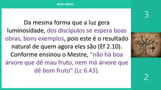 I. UM PROJETO CHAMADO FAMÍLIA
3
2
BOAS OBRAS.
Da mesma forma que a luz gera
luminosidade, dos discípulos se espera boas
obras, bons exemplos, pois este é o resultado
natural de quem agora eles são (Ef 2.10).
Conforme ensinou o Mestre, “não há boa
árvore que dê mau fruto, nem má árvore que
dê bom fruto” (Lc 6.43).
 
