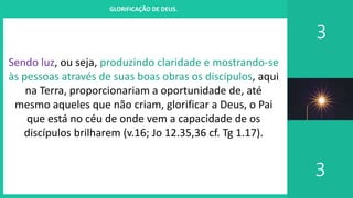 I. UM PROJETO CHAMADO FAMÍLIA
3
3
GLORIFICAÇÃO DE DEUS.
Sendo luz, ou seja, produzindo claridade e mostrando-se
às pessoas através de suas boas obras os discípulos, aqui
na Terra, proporcionariam a oportunidade de, até
mesmo aqueles que não criam, glorificar a Deus, o Pai
que está no céu de onde vem a capacidade de os
discípulos brilharem (v.16; Jo 12.35,36 cf. Tg 1.17).
 