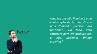 Uma luz que não ilumina é uma
contradição de termos. O que
uma lâmpada precisa para
funcionar? Há toda uma
estrutura para ela produzir luz.
E nós, podemos brilhar
sozinhos?
 