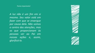 A luz não é um fim em si
mesmo. Seu valor está em
fazer com que se enxergue
por causa dela. Não somos
o centro das atenções, mas
os que proporcionam às
pessoas ver ao Pai em
nossas ações e, assim,
glorificá-lo.
Ponto importante!
 