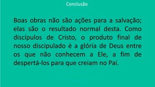 Boas obras não são ações para a salvação;
elas são o resultado normal desta. Como
discípulos de Cristo, o produto final de
nosso discipulado é a glória de Deus entre
os que não conhecem a Ele, a fim de
despertá-los para que creiam no Pai.
Conclusão
 