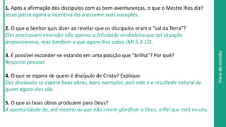 Horadarevisão
1. Após a afirmação dos discípulos com as bem-aventuranças, o que o Mestre lhes diz?
Jesus passa agora a incentivá-los a assumir suas vocações.
2. O que o Senhor quis dizer ao revelar que os discípulos eram o “sal da Terra”?
Eles precisavam entender não apenas a felicidade verdadeira que tal situação
proporcionava, mas também o que agora lhes cabia (Mt 5.3-12).
3. É possível esconder-se estando em uma posição que “brilha”? Por quê?
Resposta pessoal.
4. O que se espera de quem é discípulo de Cristo? Explique.
Dos discípulos se espera boas obras, bons exemplos, pois este é o resultado natural de
quem agora eles são.
5. O que as boas obras produzem para Deus?
A oportunidade de, até mesmo os que não creem glorificar a Deus, o Pai que está no céu.
 