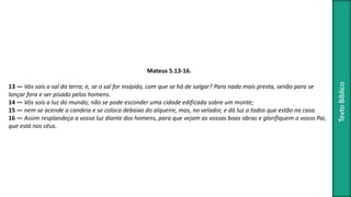TextoBíblico
Mateus 5.13-16.
13 — Vós sois o sal da terra; e, se o sal for insípido, com que se há de salgar? Para nada mais presta, senão para se
lançar fora e ser pisado pelos homens.
14 — Vós sois a luz do mundo; não se pode esconder uma cidade edificada sobre um monte;
15 — nem se acende a candeia e se coloca debaixo do alqueire, mas, no velador, e dá luz a todos que estão na casa.
16 — Assim resplandeça a vossa luz diante dos homens, para que vejam as vossas boas obras e glorifiquem o vosso Pai,
que está nos céus.
 