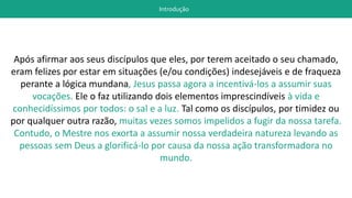 Introdução
Após afirmar aos seus discípulos que eles, por terem aceitado o seu chamado,
eram felizes por estar em situações (e/ou condições) indesejáveis e de fraqueza
perante a lógica mundana, Jesus passa agora a incentivá-los a assumir suas
vocações. Ele o faz utilizando dois elementos imprescindíveis à vida e
conhecidíssimos por todos: o sal e a luz. Tal como os discípulos, por timidez ou
por qualquer outra razão, muitas vezes somos impelidos a fugir da nossa tarefa.
Contudo, o Mestre nos exorta a assumir nossa verdadeira natureza levando as
pessoas sem Deus a glorificá-lo por causa da nossa ação transformadora no
mundo.
 