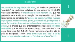 I. UM PROJETO CHAMADO FAMÍLIA
1
1
O SAL DA TERRA
Na condição de seguidores de Jesus, os discípulos perderam o
“prestígio” da sociedade religiosa de sua época (Jo 12.42,43),
visto que aderiram ao “movimento de um homem só”, que não
pretendia nada a não ser a salvação das pessoas (Mt 18.11). Por
isso mesmo, na condição de “pobres de espírito”, aflitos, mansos,
injustiçados, misericordiosos, puros, pacificadores, perseguidos e,
como foi previsto, futuramente caluniados e, consequentemente,
presos, era preciso que eles entendessem não apenas a felicidade
verdadeira que tal situação proporcionava, mas também o que
agora lhes cabia (Mt 5.3-12). Nesse momento o Mestre não diz
para os discípulos “serem”, mas afirma que eles “são” o sal da
Terra, ou seja, do planeta inteiro, o “sal de toda a Terra” (v.13).
 