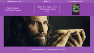 1º trimestre de 2017 lição 5 30 de Abril de 2017
Título: O Sermão do Monte
— A justiça sob a ótica de
Jesus
Comentarista:
César Moisés Carvalho
 