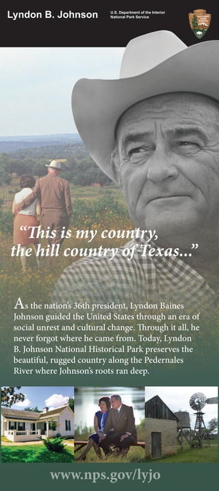 “This is my country,
the hill country of Texas...”
As the nation’s 36th president, Lyndon Baines
Johnson guided the United States through an era of
social unrest and cultural change. Through it all, he
never forgot where he came from. Today, Lyndon
B. Johnson National Historical Park preserves the
beautiful, rugged country along the Pedernales
River where Johnson’s roots ran deep.
Lyndon B. Johnson
www.nps.gov/lyjo
U.S. Department of the Interior
National Park Service
 