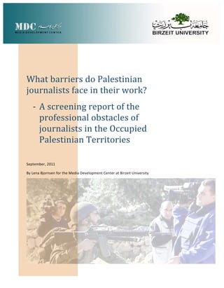 What barriers do Palestinian 
journalists face in their work?
   ‐ A screening report of the 
     professional obstacles of 
     journalists in the Occupied 
     Palestinian Territories

September, 2011

By Lena Bjornsen for the Media Development Center at Birzeit University
 