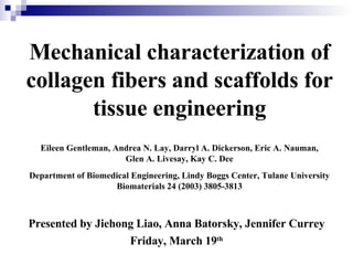 Mechanical characterization of collagen fibers and scaffolds for tissue engineering Eileen Gentleman, Andrea N. Lay, Darryl A. Dickerson, Eric A. Nauman, Glen A. Livesay, Kay C. Dee . Department of Biomedical Engineering, Lindy Boggs Center, Tulane University Biomaterials 24 (2003) 3805-3813 Presented by Jiehong Liao, Anna Batorsky, Jennifer Currey Friday, March 19 th 