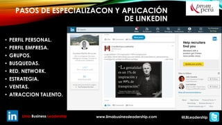 PASOS DE ESPECIALIZACON Y APLICACIÓN
DE LINKEDIN
• PERFIL PERSONAL.
• PERFIL EMPRESA.
• GRUPOS.
• BUSQUEDAS.
• RED, NETWORK.
• ESTRATEGIA.
• VENTAS.
• ATRACCION TALENTO.
Lima Business Leadership www.limabusinessleadership.com @LBLeadership