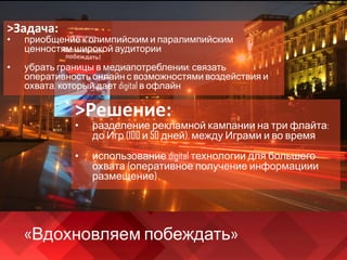 «Вдохновляем побеждать»
>Задача:
• приобщение к олимпийским и паралимпийским
ценностям широкой аудитории
• убрать границы в медиапотреблении: связать
оперативность онлайн с возможностями воздействия и
охвата, который дает digital в офлайн
>Решение:
• разделение рекламной кампании на три флайта:
до Игр (100 и 50 дней), между Играми и во время
• использование digital технологии для большего
охвата (оперативное получение информациии
размещение)
 