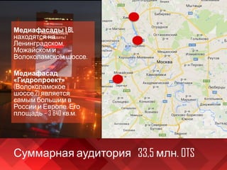 Суммарная аудитория 33,5 млн. OTS
Медиафасады LBL
находятся на
Ленинградском,
Можайском и
Волоколамском шоссе.
Медиафасад
«Гидропроект»
(Волоколамское
шоссе,2) является
самым большим в
России и Европе. Его
площадь – 3 840 кв.м.
 