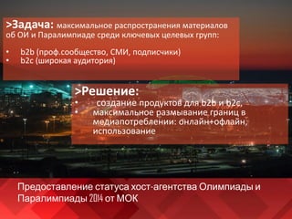 Предоставление статуса хост-агентства Олимпиады и
Паралимпиады 2014 от МОК
>Задача: максимальное распространения материалов
об ОИ и Паралимпиаде среди ключевых целевых групп:
• b2b (проф.сообщество, СМИ, подписчики)
• b2c (широкая аудитория)
>Решение:
• создание продуктов для b2b и b2c,
• максимальное размывание границ в
медиапотреблении: онлайн+офлайн,
использование
 