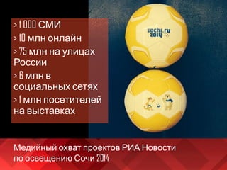 Медийный охват проектов РИА Новости
по освещению Сочи 2014
> 1 000 СМИ
> 10 млн онлайн
> 75 млн на улицах
России
> 6 млн в
социальных сетях
> 1 млн посетителей
на выставках
 