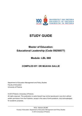 STUDY GUIDE


                      Master of Education:
             Educational Leadership (Code 09250577)

                                   Module: LBL 880


                         COMPILED BY: DR MUAVIA GALLIE




Department of Education Management and Policy Studies
Faculty of Education
University of Pretoria



© 2010 Pretoria: University of Pretoria.
All rights reserved. This publication or parts thereof may not be reproduced in any form without
written permission from the Publisher, except in the case of brief quotations, duly acknowledged,
for academic purposes.


______________________________________________________________________________________
                                           M.Ed - Module LBL880
             Faculty of Education: Department of Education Management and Policy Studies
                                     © 2010 University of Pretoria
 