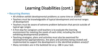 Learning Disabilities (cont.) 
• Recurring themes 
• All children exhibit developmental problems as some time or another 
• Teachers must be knowledgeable of typical development and normal ranges 
of development 
• Teachers must be aware of extreme problem behaviors that persist outside of 
typical age ranges 
• A first step for caregivers and teachers is to evaluate the learning 
environment for meeting the needs of each child, including the child 
exhibiting developmental problems. 
• Teaching strategies, plans and activities must also be examined for 
developmental appropriateness. Are plans and activities being created and 
implemented to support the development in the identified problem area(s)? 
• Many reminders are in the bulleted list on p. 188 in your text. 
 