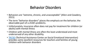 Behavior Disorders 
• Behaviors are “extreme, chronic, and unacceptable” (Allen and Cowdery, 
2015) 
• The term “behavior disorders” places the emphasis on the behavior, the 
observable part of a child’s problems. 
• Unfortunately, insurance often does not pay for treatment for children (or 
adults) with mental illness 
• Children with mental illness are often the least understood and most 
underserved of any other disability. 
• TACSEI (Technical Assistance Center on Social Emotional Intervention) 
provides some excellent resources for teachers and families of young 
children with behavior disorders 
 