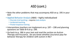 ASD (cont.) 
• Note the other problems that may accompany ASD on p. 195 in your 
text 
• Applied Behavior Analysis (ABA) – highly individualized 
• Discrete trial teaching – requires task analysis 
• Incidental teaching 
• Pivotal response training 
• Interventions teachers can implement on p. 197 – 198 and planning 
questions on Table 8-4 on p. 199. 
• Go back to p. 186 in your text and read the section on Autism 
Therapy and Insurance. Do you know whether insurance pays for 
behavior therapy for children with autism in NC? 
 