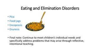 Eating and Elimination Disorders 
• Pica 
• Food jags 
• Encopresis 
• Enuresis 
• Final note: Continue to meet children’s individual needs and 
specifically address problems that may arise through reflective, 
intentional teaching. 
