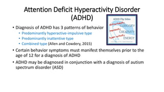 Attention Deficit Hyperactivity Disorder 
(ADHD) 
• Diagnosis of ADHD has 3 patterns of behavior 
• Predominantly hyperactive-impulsive type 
• Predominantly inattentive type 
• Combined type (Allen and Cowdery, 2015) 
• Certain behavior symptoms must manifest themselves prior to the 
age of 12 for a diagnosis of ADHD 
• ADHD may be diagnosed in conjunction with a diagnosis of autism 
spectrum disorder (ASD) 
 