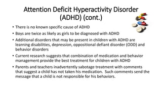 Attention Deficit Hyperactivity Disorder 
(ADHD) (cont.) 
• There is no known specific cause of ADHD 
• Boys are twice as likely as girls to be diagnosed with ADHD 
• Additional disorders that may be present in children with ADHD are 
learning disabilities, depression, oppositional defiant disorder (ODD) and 
behavior disorders 
• Current research suggests that combination of medication and behavior 
management provide the best treatment for children with ADHD 
• Parents and teachers inadvertently sabotage treatment with comments 
that suggest a child has not taken his medication. Such comments send the 
message that a child is not responsible for his behaviors. 
 