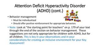 Attention Deficit Hyperactivity Disorder 
(ADHD) (cont.) 
• Behavior management 
• Must be individualized 
• Should offer positive reinforcement for appropriate behaviors 
• Note: Look at “the starting point for teachers” on p. 179 of your text 
through the end of the section on behavior management. These 
suggestions are not only appropriate for children with ADHD, but for 
all children. This is key in your observations and in your 
considerations for creating an inclusive environment for your Key 
Assessment! 
 