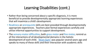 Learning Disabilities (cont.) 
• Rather than being concerned about a specific diagnosis, it is more 
beneficial to provide developmentally appropriate learning experiences 
that will maximize a child’s development. 
• Readiness or prerequisite skills are best provided through developmentally 
appropriate experiences. Teachers plan formal experiences carefully and 
utilize informal opportunities to support development. 
• The sensory-motor difficulties, both gross motor and fine motor, remind us 
of the interactions of all developmental domains in the holistic 
development of each child. “Brain Gym” was popular several years ago and 
speaks to many of these skills and their interaction with academic skills 
 