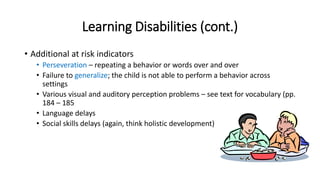 Learning Disabilities (cont.) 
• Additional at risk indicators 
• Perseveration – repeating a behavior or words over and over 
• Failure to generalize; the child is not able to perform a behavior across 
settings 
• Various visual and auditory perception problems – see text for vocabulary (pp. 
184 – 185 
• Language delays 
• Social skills delays (again, think holistic development) 
 