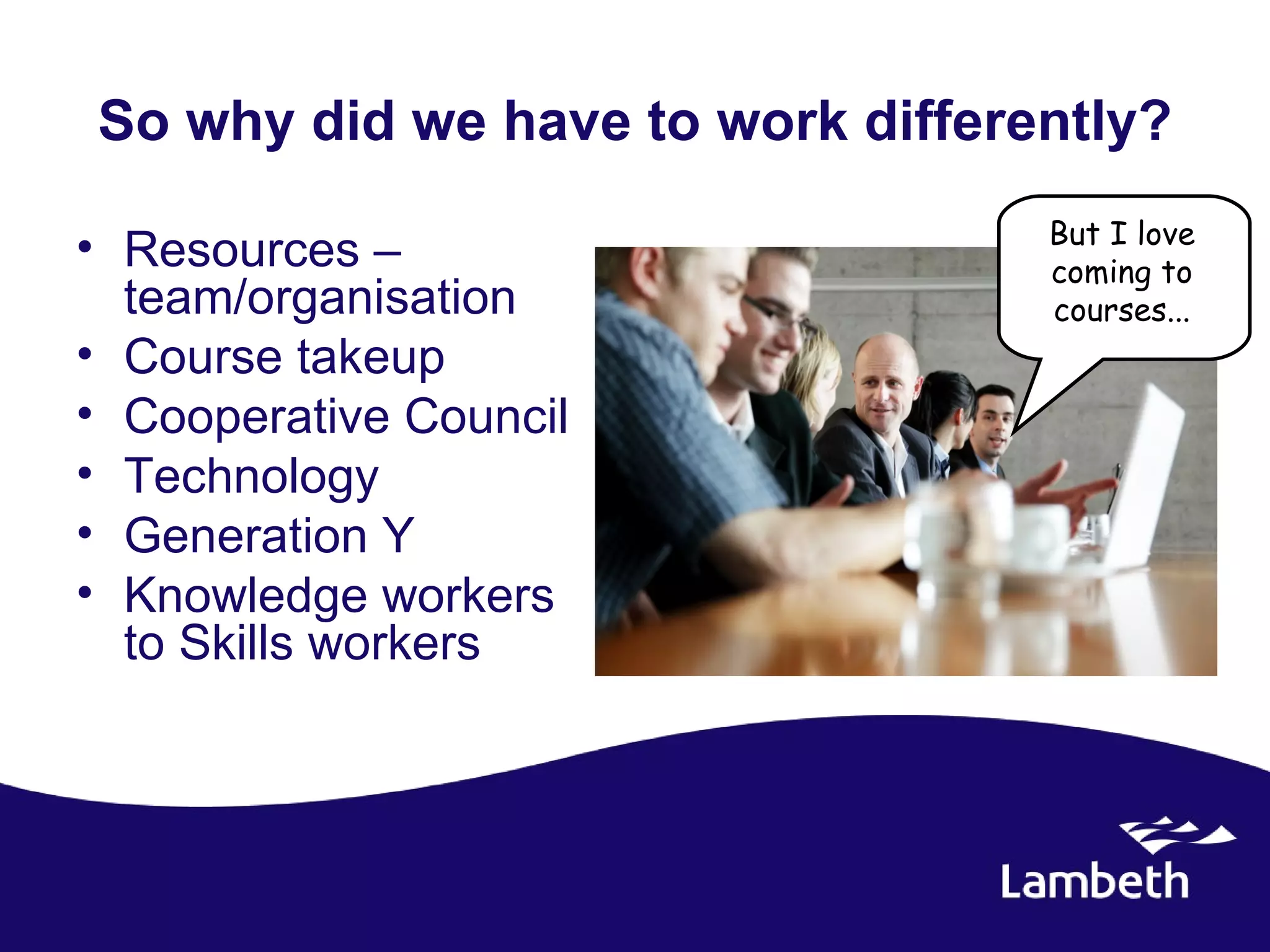 So why did we have to work differently?
                                  But I love
• Resources –                     coming to
  team/organisation               courses...
• Course takeup
• Cooperative Council
• Technology
• Generation Y
• Knowledge workers
  to Skills workers
 