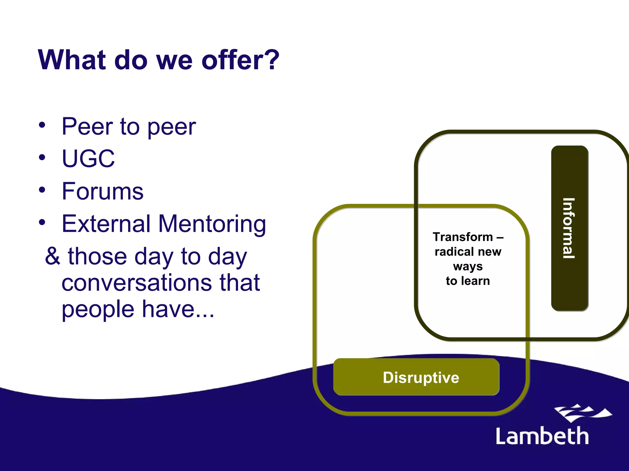 What do we offer?

• Peer to peer
• UGC
• Forums




                                           Informal
• External Mentoring         Transform –
 & those day to day          radical new
                                ways
  conversations that           to learn

  people have...

                       Disruptive
 