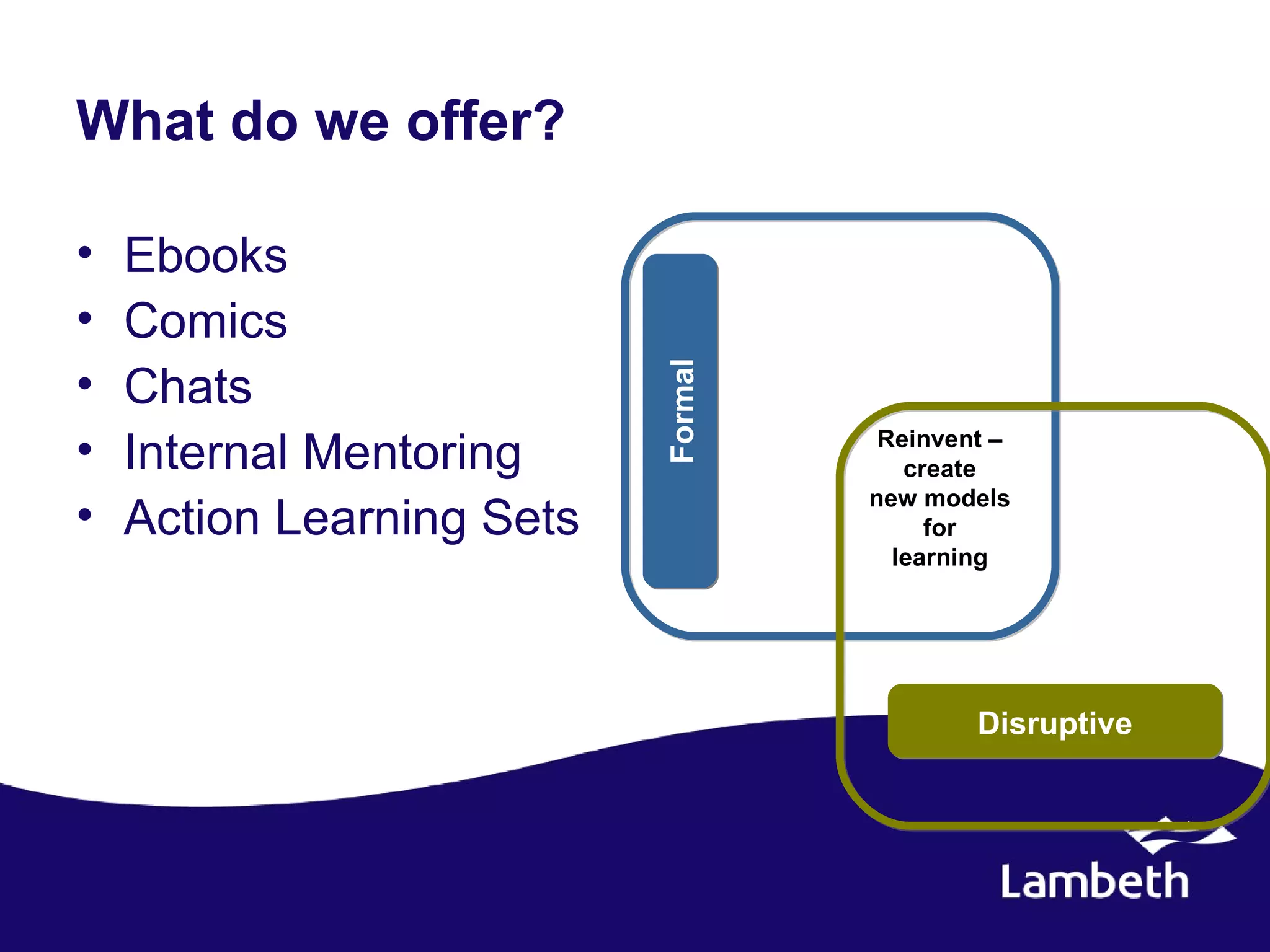 What do we offer?

•   Ebooks
•   Comics
•




                           Formal
    Chats
•   Internal Mentoring               Reinvent –
                                       create
                                    new models
•   Action Learning Sets                 for
                                      learning




                                            Disruptive
 