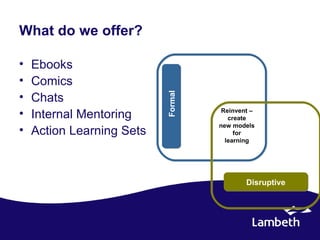 What do we offer?

•   Ebooks
•   Comics
•




                           Formal
    Chats
•   Internal Mentoring               Reinvent –
                                       create
                                    new models
•   Action Learning Sets                 for
                                      learning




                                            Disruptive
 