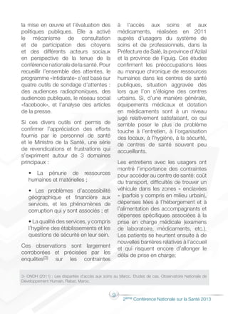 9
2éme Conférence Nationale sur la Santé 2013
la mise en œuvre et l’évaluation des
politiques publiques. Elle a activé
le mécanisme de consultation
et de participation des citoyens
et des différents acteurs sociaux
en perspective de la tenue de la
conférence nationale de la santé. Pour
recueillir l’ensemble des attentes, le
programme «Intidarate» s’est basé sur
quatre outils de sondage d’attentes :
des audiences radiophoniques, des
audiences publiques, le réseau social
«facebook», et l’analyse des articles
de la presse.
Si ces divers outils ont permis de
confirmer l’appréciation des efforts
fournis par le personnel de santé
et le Ministre de la Santé, une série
de revendications et frustrations qui
s’expriment autour de 3 domaines
principaux :
• La pénurie de ressources
humaines et matérielles ;
• Les problèmes d’accessibilité
géographique et financière aux
services, et les phénomènes de
corruption qui y sont associés ; et
• La qualité des services, y compris
l’hygiène des établissements et les
questions de sécurité en leur sein.
Ces observations sont largement
corroborées et précisées par les
enquêtes(3) sur les contraintes
à l’accès aux soins et aux
médicaments, réalisées en 2011
auprès d’usagers du système de
soins et de professionnels, dans la
Préfecture de Salé, la province d’Azilal
et la province de Figuig. Ces études
confirment les préoccupations liées
au manque chronique de ressources
humaines dans les centres de santé
publiques, situation aggravée dès
lors que l’on s’éloigne des centres
urbains. Si, d’une manière générale,
équipements médicaux et dotation
en médicaments sont à un niveau
jugé relativement satisfaisant, ce qui
semble poser le plus de problème
touche à l’entretien, à l’organisation
des locaux, à l’hygiène, à la sécurité,
de centres de santé souvent peu
accueillants.
Les entretiens avec les usagers ont
montré l’importance des contraintes
pour accéder au centre de santé: coût
du transport, difficultés de trouver un
véhicule dans les zones « enclavées
» (parfois y compris en milieu urbain),
dépenses liées à l’hébergement et à
l’alimentation des accompagnants et
dépenses spécifiques associées à la
prise en charge médicale (examens
de laboratoire, médicaments, etc.).
Les patients se heurtent ensuite à de
nouvelles barrières relatives à l’accueil
et qui risquent encore d’allonger le
délai de prise en charge;
3- ONDH (2011) ; Les disparités d’accès aux soins au Maroc. Etudes de cas. Observatoire Nationale de
Développement Humain, Rabat, Maroc.
 