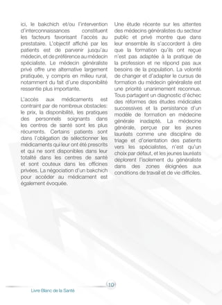 10
Livre Blanc de la Santé
ici, le bakchich et/ou l’intervention
d’interconnaissances constituent
les facteurs favorisant l’accès au
prestataire. L’objectif affiché par les
patients est de parvenir jusqu’au
médecin, et de préférence au médecin
spécialiste. Le médecin généraliste
privé offre une alternative largement
pratiquée, y compris en milieu rural,
notamment du fait d’une disponibilité
ressentie plus importante.
L’accès aux médicaments est
contraint par de nombreux obstacles:
le prix, la disponibilité, les pratiques
des personnels soignants dans
les centres de santé sont les plus
récurrents. Certains patients sont
dans l’obligation de sélectionner les
médicaments qui leur ont été prescrits
et qui ne sont disponibles dans leur
totalité dans les centres de santé
et sont couteux dans les officines
privées. La négociation d’un bakchich
pour accéder au médicament est
également évoquée.
Une étude récente sur les attentes
des médecins généralistes du secteur
public et privé montre que dans
leur ensemble ils s’accordent à dire
que la formation qu’ils ont reçue
n’est pas adaptée à la pratique de
la profession et ne répond pas aux
besoins de la population. La volonté
de changer et d’adapter le cursus de
formation du médecin généraliste est
une priorité unanimement reconnue.
Tous partagent un diagnostic d’échec
des réformes des études médicales
successives et la persistance d’un
modèle de formation en médecine
générale inadapté. La médecine
générale, perçue par les jeunes
lauréats comme une discipline de
triage et d’orientation des patients
vers les spécialistes, n’est qu’un
choix par défaut, et les jeunes lauréats
déplorent l’isolement du généraliste
dans des zones éloignées aux
conditions de travail et de vie difficiles.
 
