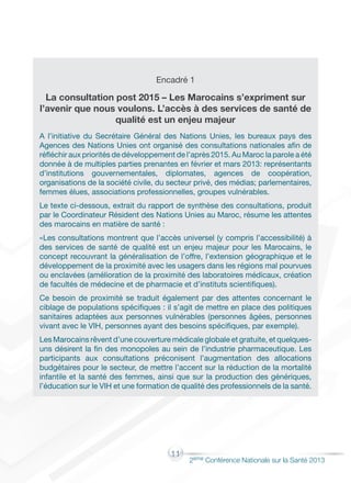 11
2éme Conférence Nationale sur la Santé 2013
Encadré 1
La consultation post 2015 – Les Marocains s’expriment sur
l’avenir que nous voulons. L’accès à des services de santé de
qualité est un enjeu majeur
A l’initiative du Secrétaire Général des Nations Unies, les bureaux pays des
Agences des Nations Unies ont organisé des consultations nationales afin de
réfléchir aux priorités de développement de l’après 2015. Au Maroc la parole a été
donnée à de multiples parties prenantes en février et mars 2013: représentants
d’institutions gouvernementales, diplomates, agences de coopération,
organisations de la société civile, du secteur privé, des médias; parlementaires,
femmes élues, associations professionnelles, groupes vulnérables.
Le texte ci-dessous, extrait du rapport de synthèse des consultations, produit
par le Coordinateur Résident des Nations Unies au Maroc, résume les attentes
des marocains en matière de santé :
«Les consultations montrent que l’accès universel (y compris l’accessibilité) à
des services de santé de qualité est un enjeu majeur pour les Marocains, le
concept recouvrant la généralisation de l’offre, l’extension géographique et le
développement de la proximité avec les usagers dans les régions mal pourvues
ou enclavées (amélioration de la proximité des laboratoires médicaux, création
de facultés de médecine et de pharmacie et d’instituts scientifiques).
Ce besoin de proximité se traduit également par des attentes concernant le
ciblage de populations spécifiques : il s’agit de mettre en place des politiques
sanitaires adaptées aux personnes vulnérables (personnes âgées, personnes
vivant avec le VIH, personnes ayant des besoins spécifiques, par exemple).
Les Marocains rêvent d’une couverture médicale globale et gratuite, et quelques-
uns désirent la fin des monopoles au sein de l’industrie pharmaceutique. Les
participants aux consultations préconisent l’augmentation des allocations
budgétaires pour le secteur, de mettre l’accent sur la réduction de la mortalité
infantile et la santé des femmes, ainsi que sur la production des génériques,
l’éducation sur le VIH et une formation de qualité des professionnels de la santé.
 