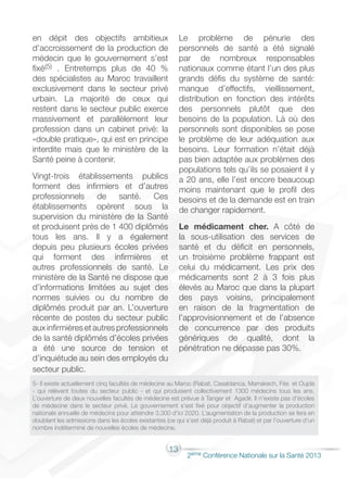 13
2éme Conférence Nationale sur la Santé 2013
en dépit des objectifs ambitieux
d’accroissement de la production de
médecin que le gouvernement s’est
fixé(5) . Entretemps plus de 40 %
des spécialistes au Maroc travaillent
exclusivement dans le secteur privé
urbain. La majorité de ceux qui
restent dans le secteur public exerce
massivement et parallèlement leur
profession dans un cabinet privé: la
«double pratique», qui est en principe
interdite mais que le ministère de la
Santé peine à contenir.
Vingt-trois établissements publics
forment des infirmiers et d’autres
professionnels de santé. Ces
établissements opèrent sous la
supervision du ministère de la Santé
et produisent près de 1 400 diplômés
tous les ans. Il y a également
depuis peu plusieurs écoles privées
qui forment des infirmières et
autres professionnels de santé. Le
ministère de la Santé ne dispose que
d’informations limitées au sujet des
normes suivies ou du nombre de
diplômés produit par an. L’ouverture
récente de postes du secteur public
aux infirmières et autres professionnels
de la santé diplômés d’écoles privées
a été une source de tension et
d’inquiétude au sein des employés du
secteur public.
Le problème de pénurie des
personnels de santé a été signalé
par de nombreux responsables
nationaux comme étant l’un des plus
grands défis du système de santé:
manque d’effectifs, vieillissement,
distribution en fonction des intérêts
des personnels plutôt que des
besoins de la population. Là où des
personnels sont disponibles se pose
le problème de leur adéquation aux
besoins. Leur formation n’était déjà
pas bien adaptée aux problèmes des
populations tels qu’ils se posaient il y
a 20 ans, elle l’est encore beaucoup
moins maintenant que le profil des
besoins et de la demande est en train
de changer rapidement.
Le médicament cher. A côté de
la sous-utilisation des services de
santé et du déficit en personnels,
un troisième problème frappant est
celui du médicament. Les prix des
médicaments sont 2 à 3 fois plus
élevés au Maroc que dans la plupart
des pays voisins, principalement
en raison de la fragmentation de
l’approvisionnement et de l’absence
de concurrence par des produits
génériques de qualité, dont la
pénétration ne dépasse pas 30%.
5- Il existe actuellement cinq facultés de médecine au Maroc (Rabat, Casablanca, Marrakech, Fès et Oujda
- qui relèvent toutes du secteur public - et qui produisent collectivement 1300 médecins tous les ans.
L’ouverture de deux nouvelles facultés de médecine est prévue à Tanger et Agadir. Il n’existe pas d’écoles
de médecine dans le secteur privé. Le gouvernement s’est fixé pour objectif d’augmenter la production
nationale annuelle de médecins pour atteindre 3,300 d’ici 2020. L’augmentation de la production se fera en
doublant les admissions dans les écoles existantes (ce qui s’est déjà produit à Rabat) et par l’ouverture d’un
nombre indéterminé de nouvelles écoles de médecine.
 