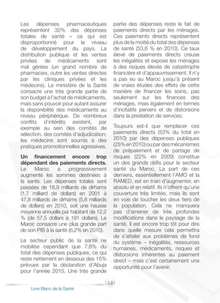 14
Livre Blanc de la Santé
Les dépenses pharmaceutiques
représentent 32% des dépenses
totales de santé – ce qui est
disproportionné pour le niveau
de développement du pays. La
distribution publique et les ventes
privées de médicaments sont
mal gérées (un grand nombre de
pharmacies, outre les ventes directes
par les cliniques privées et les
médecins). Le ministère de la Santé
consacre une très grande partie de
son budget à l’achat de médicaments,
mais sans pouvoir pour autant assurer
la disponibilité des médicaments au
niveau périphérique. De nombreux
conflits d’intérêts existent, par
exemple au sein des comités de
sélection, des comités d’adjudication;
les médecins sont soumis à des
pratiques promotionnelles agressives.
Un financement encore trop
dépendant des paiements directs.
Le Maroc a progressivement
augmenté les sommes destinées à
la santé. Les dépenses totales sont
passées de 18,9 milliards de dirhams
(1,7 milliard de dollars) en 2001 à
47,8 milliards de dirhams (5,8 milliards
de dollars) en 2010, soit une hausse
moyenne annuelle par habitant de 12,2
% (de 57,5 dollars à 181 dollars). Le
Maroc consacre une plus grande part
de son PIB à la santé (6,2% en 2010).
Le secteur public de la santé ne
mobilise cependant que 7,6% du
total des dépenses publiques, ce qui
reste nettement en dessous des 15%
prévues par la déclaration d’Abuja
pour l’année 2015. Une très grande
partie des dépenses reste le fait de
paiements directs par les ménages.
Ces paiements directs représentent
plus de la moitié du total des dépenses
de santé (53,6 % en 2010). Ce taux
élevé de paiements directs creuse
les inégalités et expose les ménages
à des risques élevés de catastrophe
financière et d’appauvrissement. Il n’y
a pas eu au Maroc jusqu’à présent
de vraies études des effets de cette
manière de financer les soins, pas
seulement sur les finances des
ménages, mais également en termes
d’incitatifs pervers et de distorsions
dans la prestation de services.
Toujours est-il que remplacer ces
paiements directs (53% du total en
2010) par des dépenses publiques
(25%en2010)oupardesmécanismes
de prépaiement et de partage de
risques (22% en 2009) constitue
un des grands défis pour le secteur
santé du Maroc. La part de ces
derniers, essentiellement l’AMO et la
RAMED, est en train d’augmenter, en
absolu et en relatif. Ils n’offrent qu’une
couverture très limitée, mais ils sont
en voie de toucher les deux tiers de
la population. Cela ne manquera
pas d’amener de très profondes
modifications dans le paysage de la
santé. Il est encore trop tôt pour dire
dans quelle mesure cela permettra
de s’atteler aux problèmes de fond
du système – inégalités, ressources
humaines, médicaments, risques et
distorsions inhérentes au paiement
direct – mais c’est certainement une
opportunité pour l’avenir.
 