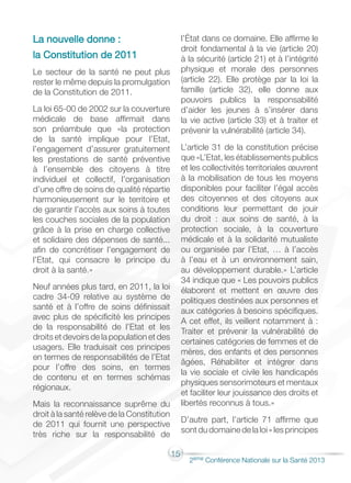 15
2éme Conférence Nationale sur la Santé 2013
La nouvelle donne :
la Constitution de 2011
Le secteur de la santé ne peut plus
rester le même depuis la promulgation
de la Constitution de 2011.
La loi 65-00 de 2002 sur la couverture
médicale de base affirmait dans
son préambule que «la protection
de la santé implique pour l’Etat,
l’engagement d’assurer gratuitement
les prestations de santé préventive
à l’ensemble des citoyens à titre
individuel et collectif, l’organisation
d’une offre de soins de qualité répartie
harmonieusement sur le territoire et
de garantir l’accès aux soins à toutes
les couches sociales de la population
grâce à la prise en charge collective
et solidaire des dépenses de santé...
afin de concrétiser l’engagement de
l’Etat, qui consacre le principe du
droit à la santé.»
Neuf années plus tard, en 2011, la loi
cadre 34-09 relative au système de
santé et à l’offre de soins définissait
avec plus de spécificité les principes
de la responsabilité de l’Etat et les
droits et devoirs de la population et des
usagers. Elle traduisait ces principes
en termes de responsabilités de l’Etat
pour l’offre des soins, en termes
de contenu et en termes schémas
régionaux.
Mais la reconnaissance suprême du
droit à la santé relève de la Constitution
de 2011 qui fournit une perspective
très riche sur la responsabilité de
l’État dans ce domaine. Elle affirme le
droit fondamental à la vie (article 20)
à la sécurité (article 21) et à l’intégrité
physique et morale des personnes
(article 22). Elle protège par la loi la
famille (article 32), elle donne aux
pouvoirs publics la responsabilité
d’aider les jeunes à s’insérer dans
la vie active (article 33) et à traiter et
prévenir la vulnérabilité (article 34).
L’article 31 de la constitution précise
que «L’Etat, les établissements publics
et les collectivités territoriales œuvrent
à la mobilisation de tous les moyens
disponibles pour faciliter l’égal accès
des citoyennes et des citoyens aux
conditions leur permettant de jouir
du droit : aux soins de santé, à la
protection sociale, à la couverture
médicale et à la solidarité mutualiste
ou organisée par l’Etat, … à l’accès
à l’eau et à un environnement sain,
au développement durable.» L’article
34 indique que « Les pouvoirs publics
élaborent et mettent en œuvre des
politiques destinées aux personnes et
aux catégories à besoins spécifiques.
A cet effet, ils veillent notamment à :
Traiter et prévenir la vulnérabilité de
certaines catégories de femmes et de
mères, des enfants et des personnes
âgées, Réhabiliter et intégrer dans
la vie sociale et civile les handicapés
physiques sensorimoteurs et mentaux
et faciliter leur jouissance des droits et
libertés reconnus à tous.»
D’autre part, l’article 71 affirme que
sontdudomainedelaloi«lesprincipes
 