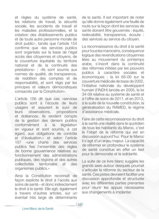16
Livre Blanc de la Santé
et règles du système de santé,
les relations de travail, la sécurité
sociale, les accidents de travail et
les maladies professionnelles, et la
création des établissements publics
et de toute autre personne morale de
droit public», tandis que l’article 154
confirme que «les services publics
sont organisés sur la base de l’égal
accès des citoyennes et citoyens, de
la couverture équitable du territoire
national et de la continuité des
prestations» : «Ils sont soumis aux
normes de qualité, de transparence,
de reddition des comptes et de
responsabilité, et sont régis par les
principes et valeurs démocratiques
consacrés par la Constitution».
L’article 156 dit que ces «services
publics sont à l’écoute de leurs
usagers et assurent le suivi de
leurs observations, propositions
et doléances. Ils rendent compte
de la gestion des deniers publics
conformément à la législation
en vigueur et sont soumis, à cet
égard, aux obligations de contrôle
et d’évaluation.» et selon l’article
157 «une charte des services
publics fixe l’ensemble des règles
de bonne gouvernance relatives au
fonctionnement des administrations
publiques, des régions et des autres
collectivités territoriales et des
organismes publics.»
Ainsi la Constitution reconnaît de
façon explicite le droit à l’accès aux
soins de santé - et donc indirectement
le droit à la santé. Elle agit, également
à travers d’autres articles, sur un
éventail très large de déterminants
de la santé. Il est important de noter
qu’elle donne également une feuille de
route sur la façon dont les services de
santé doivent être gouvernés : équité,
redevabilité, transparence, écoute :
des services au service du citoyen.
La reconnaissance du droit à la santé
pourtouslesmarocains,conséquence
logique des revendications citoyennes
liées au mouvement du printemps
arabe, s’inscrit dans la continuité
des réformes initiées par les pouvoirs
publics à caractère sociales et
économiques : la loi 65-00 sur la
couverture médicale de base de 2002,
l’initiative nationale du développent
humain (l’INDH) lancée en 2005, la loi
34-09 relative au système de santé et
à l’offre de soins de 2011, et en 2013,
à la suite de la nouvelle constitution, la
généralisation du RAMED, le régime
d’assistance médicale.
Faire de cette reconnaissance du droit
à la santé une réalité dans le quotidien
de tous les habitants du Maroc, c’est
là l’objet de la réforme qui est en
discussion aujourd’hui. Pour le Maroc
il s’agit d’un enjeu majeur. La capacité
de réformer en profondeur le système
de santé constitue en effet un test
pour la démocratie et la solidarité.
La suite de ce livre blanc suggère les
grands axes autour desquels pourrait
s’articuler la réforme du secteur de la
santé.Cespistesdevraientfaciliterune
discussion approfondie et structurée
avec les différentes parties prenantes
pour réunir les appuis nécessaires
aux changements à implanter.
 