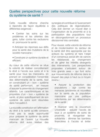 17
2éme Conférence Nationale sur la Santé 2013
Cette nouvelle réforme cherche
à répondre de façon équilibrée à
différentes exigences :
• Centrer les soins sur les
problèmes et les attentes des
gens, lutter contre les exclusions
et promouvoir la santé ;
• Anticiper les réponses aux défis
pour la santé des mutations de la
société marocaine ;
• Construire un système durable et
efficient.
Au cœur de cette réforme se situe
la volonté de réaliser concrètement
le droit à l’accès aux soins et à la
santé pour tous les marocains, en
prenant en considération l’ensemble
des déterminants de la santé, tout
en construisant un « bon » système
de santé performant, en mesure
d’assurer la pérennité du changement
attendu. Les caractéristiques et les
propriétés d’un « bon » système de
santé, et plus spécifiquement de son
système de soins sont résumées
dans l’encadré 2.
La nouvelle constitution et l’affirmation
du droit à la santé qu’elle consacre
n’est pas la seule opportunité
pour préparer le système de santé
marocain de l’avenir. La nouvelle
réforme doit aussi réaliser des
synergies et contribuer à l’avancement
des politiques de régionalisation.
Cela doit donner un nouvel élan à
l’organisation de la proximité et à la
participation des populations tout
en décongestionnant un processus
décisionnel très centralisé.
Pour réussir, cette volonté de réforme
et de modernisation du secteur de
la santé doit être appropriée par les
acteurs du système et faire l’objet
d’un consensus social afin de vaincre
les résistances au changement
et de gérer les intérêts divergents
des intervenants. Les perspectives
proposées s’articulent autour de
trois grands axes – qui font écho
aux mouvements de réforme dans la
plupart des pays à haut ou à moyen
revenu :
• Assurer la protection des
populations : agir contre les
menaces (anciennes et nouvelles)
sur la santé de la population
marocaine par une politique
volontariste sur les déterminants
de la santé ;
• Avancer vers la couverture
universelle : assurer l’accès de
tous à un système de soins de
proximité, et réorganiser les
solidarités : éliminer les barrières
financières à l’accès et éviter
Quelles perspectives pour cette nouvelle réforme
du système de santé ?
 