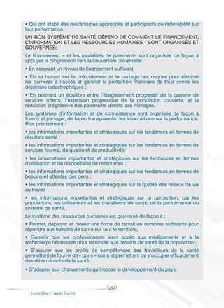 20
Livre Blanc de la Santé
• Qui ont établi des mécanismes appropriés et participatifs de redevabilité sur
leur performance.
UN BON SYSTÈME DE SANTÉ DÉPEND DE COMMENT LE FINANCEMENT,
L’INFORMATION ET LES RESSOURCES HUMAINES - SONT ORGANISÉS ET
GOUVERNÉS:
Le financement – et les modalités de paiement– sont organisés de façon à
appuyer la progression vers la couverture universelle:
• En assurant un niveau de financement suffisant;
• En se basant sur le pré-paiement et le partage des risques pour éliminer
les barrières à l’accès et garantir la protection financière de tous contre les
dépenses catastrophiques ;
• En trouvant un équilibre entre l’élargissement progressif de la gamme de
services offerts, l’extension progressive de la population couverte, et la
réduction progressive des paiements directs des ménages.
Les systèmes d’information et de connaissance sont organisés de façon à
fournir et partager, de façon transparente des informations sur la performance.
Plus précisément :
• les informations importantes et stratégiques sur les tendances en termes de
résultats santé ;
• les informations importantes et stratégiques sur les tendances en termes de
services fournis, de qualité et de productivité;
• les informations importantes et stratégiques sur les tendances en termes
d’utilisation et de disponibilité de ressources ;
• les informations importantes et stratégiques sur les tendances en termes de
besoins et attentes des gens ;
• les informations importantes et stratégiques sur la qualité des milieux de vie
au travail
• les informations importantes et stratégiques sur la perception, par les
populations, les utilisateurs et les travailleurs de santé, de la performance du
système de santé.
Le système des ressources humaines est gouverné de façon à :
• Former, déployer et retenir une force de travail en nombres suffisants pour
répondre aux besoins de santé sur tout le territoire;
• Garantir que les professionnels aient accès aux médicaments et à la
technologie nécessaire pour répondre aux besoins de santé de la population ;
• S’assurer que les profils de compétences des travailleurs de la santé
permettent de fournir de « bons » soins et permettent de s’occuper efficacement
des déterminants de la santé,
• S’adapter aux changements qu’impose le développement du pays.
 