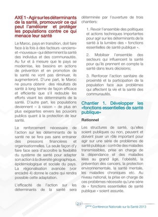 21
2éme Conférence Nationale sur la Santé 2013
AXE1-Agirsurlesdéterminants
de la santé, promouvoir ce qui
peut l’améliorer et protéger
les populations contre ce qui
menace leur santé
Le Maroc, pays en transition, doit faire
face à la fois à des facteurs «anciens»
et «nouveaux» qui déterminent la santé
des individus et des communautés.
Au fur et à mesure que le pays se
modernise, les besoins en actions
de prévention et en promotion de
la santé ne vont pas diminuer, ils
augmenteront. D’une part, le Maroc
ne pourra obtenir des résultats de
santé à long terme de façon efficace
et efficiente que s’il redouble les
efforts visant les déterminants de la
santé. D’autre part, les populations
deviennent – à raison – de plus en
plus exigeantes envers les pouvoirs
publics quant à la protection de leur
santé.
Le renforcement nécessaire de
l’action sur les déterminants de la
santé ne se fera pas sans entrainer
des pressions financières et
organisationnelles. La seule façon d’y
faire face sera d’accroître la flexibilité
du système de santé pour adapter
son action à la diversité géographique,
épidémiologique et sociale du pays.
La régionalisation avancée (voir
encadré 4) donne le cadre qui rendra
possible cette adaptation.
L’efficacité de l’action sur les
déterminants de la santé sera
déterminée par l’ouverture de trois
chantiers:
1. Revoir l’ensemble des politiques
et actions techniques importantes
pour agir sur les déterminants de la
santé à la lumière des « fonctions
essentielles de santé publique ».
2. Mobiliser l’ensemble des
secteurs qui influencent la santé
pour qu’ils prennent en compte la
santé dans leurs décisions;
3. Renforcer l’action sanitaire de
proximité et la participation de la
population face aux problèmes
qui affectent la vie et la santé des
communautés.
Chantier 1. Développer les
«fonctions essentielles de santé
publique»
Rationnel
Les structures de santé, qu’elles
soient publiques ou non, peuvent et
doivent jouer un rôle important pour
agir sur une série de problèmes de
santé publique : contrôle des maladies
transmissibles, prise en charge de
la dépendance et des maladies
liées au grand âge, l’obésité, la
prévention des cancers, la protection
environnementale, la santé mentale,
les maladies chroniques etc. Au
niveau national, la prise en charge de
ces problèmes nécessite qu’une série
de « fonctions essentielles de santé
publique » soient assurée.
 