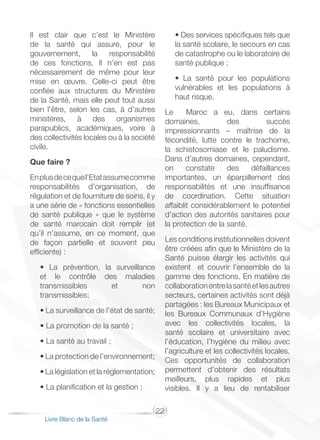 22
Livre Blanc de la Santé
Il est clair que c’est le Ministère
de la santé qui assure, pour le
gouvernement, la responsabilité
de ces fonctions. Il n’en est pas
nécessairement de même pour leur
mise en œuvre. Celle-ci peut être
confiée aux structures du Ministère
de la Santé, mais elle peut tout aussi
bien l’être, selon les cas, à d’autres
ministères, à des organismes
parapublics, académiques, voire à
des collectivités locales ou à la société
civile.
Que faire ?
Enplusdecequel’Etatassumecomme
responsabilités d’organisation, de
régulation et de fourniture de soins, il y
a une série de « fonctions essentielles
de santé publique » que le système
de santé marocain doit remplir (et
qu’il n’assume, en ce moment, que
de façon partielle et souvent peu
efficiente) :
• La prévention, la surveillance
et le contrôle des maladies
transmissibles et non
transmissibles;
• La surveillance de l’état de santé;
• La promotion de la santé ;
• La santé au travail ;
• La protection de l’environnement;
• La législation et la réglementation;
• La planification et la gestion ;
• Des services spécifiques tels que
la santé scolaire, le secours en cas
de catastrophe ou le laboratoire de
santé publique ;
• La santé pour les populations
vulnérables et les populations à
haut risque.
Le Maroc a eu, dans certains
domaines, des succès
impressionnants – maîtrise de la
fécondité, lutte contre le trachome,
la schistosomiase et le paludisme.
Dans d’autres domaines, cependant,
on constate des défaillances
importantes, un éparpillement des
responsabilités et une insuffisance
de coordination. Cette situation
affaiblit considérablement le potentiel
d’action des autorités sanitaires pour
la protection de la santé.
Les conditions institutionnelles doivent
être créées afin que le Ministère de la
Santé puisse élargir les activités qui
existent et couvrir l’ensemble de la
gamme des fonctions. En matière de
collaborationentrelasantéetlesautres
secteurs, certaines activités sont déjà
partagées : les Bureaux Municipaux et
les Bureaux Communaux d’Hygiène
avec les collectivités locales, la
santé scolaire et universitaire avec
l’éducation, l’hygiène du milieu avec
l’agriculture et les collectivités locales.
Ces opportunités de collaboration
permettent d’obtenir des résultats
meilleurs, plus rapides et plus
visibles. Il y a lieu de rentabiliser
 