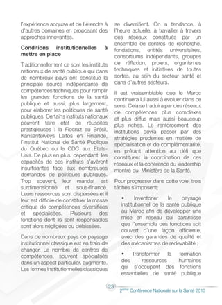 23
2éme Conférence Nationale sur la Santé 2013
l’expérience acquise et de l’étendre à
d’autres domaines en proposant des
approches innovantes.
Conditions institutionnelles à
mettre en place
Traditionnellement ce sont les instituts
nationaux de santé publique qui dans
de nombreux pays ont constitué la
principale source indépendante de
compétences techniques pour remplir
les grandes fonctions de la santé
publique et aussi, plus largement,
pour élaborer les politiques de santé
publiques. Certains instituts nationaux
peuvent faire état de réussites
prestigieuses : la Fiocruz au Brésil,
Kansanterveys Laitos en Finlande,
l’Institut National de Santé Publique
du Québec ou le CDC aux Etats-
Unis. De plus en plus, cependant, les
capacités de ces instituts s’avèrent
insuffisantes face aux nombreuses
demandes de politiques publiques.
Trop souvent, leur mandat est
surdimensionné et sous‑financé.
Leurs ressources sont dispersées et il
leur est difficile de constituer la masse
critique de compétences diversifiées
et spécialisées. Plusieurs des
fonctions dont ils sont responsables
sont alors négligées ou délaissées.
Dans de nombreux pays ce paysage
institutionnel classique est en train de
changer. Le nombre de centres de
compétences, souvent spécialisés
dans un aspect particulier, augmente.
Les formes institutionnelles classiques
se diversifient. On a tendance, à
l’heure actuelle, à travailler à travers
des réseaux constitués par un
ensemble de centres de recherche,
fondations, entités universitaires,
consortiums indépendants, groupes
de réflexion, projets, organismes
techniques et initiatives de toutes
sortes, au sein du secteur santé et
dans d’autres secteurs.
Il est vraisemblable que le Maroc
continuera lui aussi à évoluer dans ce
sens. Cela se traduira par des réseaux
de compétences plus complexes
et plus diffus mais aussi beaucoup
plus riches. Le renforcement des
institutions devra passer par des
stratégies prudentes en matière de
spécialisation et de complémentarité,
en prêtant attention au défi que
constituent la coordination de ces
réseaux et la cohérence du leadership
montré du Ministère de la Santé.
Pour progresser dans cette voie, trois
tâches s’imposent:
• Inventorier le paysage
institutionnel de la santé publique
au Maroc afin de développer une
mise en réseau qui garantisse
que l’ensemble des fonctions soit
couvert d’une façon efficiente,
avec des garanties de qualité et
des mécanismes de redevabilité ;
• Transformer la formation
des ressources humaines
qui s’occupent des fonctions
essentielles de santé publique
 