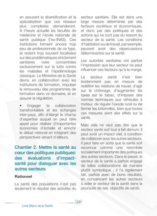 24
Livre Blanc de la Santé
en assurant la diversification et la
spécialisation que ces réseaux
plus complexes demanderont.
A l’heure actuelle les facultés de
médecine et l’école nationale de
santé publique (l’ex-INAS). Ces
institutions forment encore trop
peu de professionnels de ce type,
et restent trop souvent focalisées
sur des problématiques strictement
sanitaires voire concentrées
exclusivement sur la lutte contre
les maladies et l’épidémiologie
classique. Le Ministère de la Santé
devra, en collaboration avec les
institutions de formation, impulser
le renouveau des programmes de
formation dans ce domaine, et en
assurer la régulation.
• Engager la collaboration
transfrontalière et les échanges
inter-pays, afin d’élargir le champ
d’expertise auquel on peut faire
appel pour réaliser d’importantes
économies d’échelle et enrichir
le débat national en intégrant des
perspectives venant d’ailleurs.
Chantier 2. Mettre la santé au
cœur des politiques publiques:
des évaluations d’impact-
santé pour dialoguer avec les
autres secteurs
Rationnel
La santé des populations n’est pas
seulement le résultat des activités du
secteur sanitaire. Elle est dans une
large mesure déterminée par des
facteurs sociétaux et économiques,
et donc par des politiques et des
actions qui ne sont pas du ressort du
secteur de la santé. Les conditions
d’habitation ou de travail, par exemple,
peuvent avoir des répercussions
déterminantes sur la santé.
Les autorités sanitaires ont parfois
l’impression que leur secteur ne peut
influencer ces facteurs qu’à la marge.
Le secteur santé n’est bien
évidemment pas en mesure de
redéfinir les relations de travail, d’agir
sur le chômage, d’augmenter les
taxes sur le tabac, d’imposer des
normes techniques aux véhicules à
moteur, de réguler l’exode rural ou de
fermer les bidonvilles, bien que toutes
ces mesures aient des effets sur la
santé.
Mais cela ne veut pas dire que le
secteur santé soit tout à fait démuni. Il
peut avoir un impact réel, à condition
de collaborer avec les autres secteurs.
Il peut faire en sorte que la santé soit
reconnue comme une retombée
socialement importante des politiques
des autres secteurs. Dans le passé, le
secteur de la santé a parfois engagé
de telles collaborations de manière
plutôt symbolique ; il l’a également
fait, parfois avec de bons résultats,
en convaincant les autres secteurs
à aider le secteur de la santé dans la
poursuite de ses objectifs de santé.
 