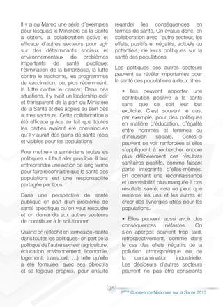25
2éme Conférence Nationale sur la Santé 2013
Il y a au Maroc une série d’exemples
pour lesquels le Ministère de la Santé
a obtenu la collaboration active et
efficace d’autres secteurs pour agir
sur des déterminants sociaux et
environnementaux de problèmes
importants de santé publique:
l’élimination de la bilharziose, la lutte
contre le trachome, les programmes
de vaccination, ou, plus récemment,
la lutte contre le cancer. Dans ces
situations, il y avait un leadership clair
et transparent de la part du Ministère
de la Santé et des appuis au sein des
autres secteurs. Cette collaboration a
été efficace grâce au fait que toutes
les parties avaient été convaincues
qu’il y aurait des gains de santé réels
et visibles pour les populations.
Pour mettre « la santé dans toutes les
politiques » il faut aller plus loin. Il faut
entreprendre une action de long terme
pour faire reconnaître que la santé des
populations est une responsabilité
partagée par tous.
Dans une perspective de santé
publique on part d’un problème de
santé spécifique qu’on veut résoudre
et on demande aux autres secteurs
de contribuer à le solutionner.
Quandonréfléchitentermesde«santé
danstouteslespolitiques»onpartdela
politiquedel’autresecteur(agriculture,
éducation, environnement, économie,
logement, transport, …) telle qu’elle
a été formulée, avec ses objectifs
et sa logique propres, pour ensuite
regarder les conséquences en
termes de santé. On évalue donc, en
collaboration avec l’autre secteur, les
effets, positifs et négatifs, actuels ou
potentiels, de leurs politiques sur la
santé des populations.
Les politiques des autres secteurs
peuvent se révéler importantes pour
la santé des populations à deux titres:
• lles peuvent apporter une
contribution positive à la santé
sans que ce soit leur but
explicite. C’est souvent le cas,
par exemple, pour des politiques
en matière d’éducation, d’égalité
entre hommes et femmes ou
d’inclusion sociale. Celles-ci
peuvent se voir renforcées si elles
s’appliquent à rechercher encore
plus délibérément ces résultats
sanitaires positifs, comme faisant
partie intégrante d’elles-mêmes.
En donnant une reconnaissance
et une visibilité plus marquée à ces
résultats santé, cela ne peut que
renforce les uns et les autres et
créer des synergies utiles pour les
populations.
• Elles peuvent aussi avoir des
conséquences néfastes. On
s’en aperçoit souvent trop tard,
rétrospectivement, comme dans
le cas des effets négatifs de la
pollution atmosphérique ou de
la contamination industrielle.
Les décideurs d’autres secteurs
peuvent ne pas être conscients
 