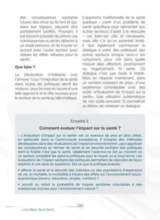 26
Livre Blanc de la Santé
des conséquences sanitaires
futures des choix qu’ils font et qui,
dans leur logique, peuvent être
parfaitement justifiés. Pourtant, il
est souvent possible de prévoir ces
conséquences ou de les détecter à
un stade précoce, et de trouver un
accord avec l’autre secteur pour
réduire les effets néfastes pour la
santé.
Que faire ?
La Déclaration d’Adélaïde (voir
l’annexe 1) sur l’intégration de la santé
dans toutes les politiques décrit les
moteurs pour la mise en œuvre d’une
telle approche et le rôle nouveau pour
le secteur de la santé qu’elle implique.
L’approche traditionnelle de la santé
publique – partir d’un problème de
santé spécifique pour demander aux
autres secteurs d’aider à le résoudre
– est bien-sûr utile et nécessaire,
mais elle n’a qu’un potentiel limité.
Il faut également commencer le
dialogue à partir des politiques des
autres secteurs lorsque ceux-ci les
conçoivent, pour voir dans quelle
mesure elles affectent, positivement
ou négativement, la santé. Ce
dialogue n’est pas facile à établir.
Mais on dispose maintenant, dans
un nombre croissant de pays, d’une
expérience considérable avec des
outils «d’évaluation de l’impact sur la
santé». Une utilisation systématique
de ces outils (encadré 3) permettrait
au Maroc de catalyser ce dialogue.
Encadré 3.
Comment évaluer l’impact sur la santé ?
« L’évaluation d’impact sur la santé» est un exercice de plus en plus utilisé,
en particulier dans la Communauté européenne. Il s’inspire des méthodes
développées dans des «évaluations de l’impact environnemental», pour apprécier
les conséquences en termes de santé et de sécurité sanitaire des politiques
dont la finalité n’est pas la santé. Idéalement l’exercice se fait au moment où
un secteur considère les options politiques pour le moyen ou le long terme. Les
évaluations de l’impact sanitaire des politiques permettent de répondre de façon
explicite à une série de questions. Est-ce que la politique évaluée :
• affecte la santé et la sécurité des individus ou des populations (l’espérance
de vie, la mortalité, la morbidité) à travers des effets sur l’environnement socio-
économique (revenu, éducation, emploi, nutrition) ?
• accroît ou réduit la probabilité de risques sanitaires imputables à des
substances nocives pour l’environnement naturel ?
 