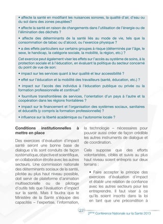 27
2éme Conférence Nationale sur la Santé 2013
Conditions institutionnelles à
mettre en place
Des exercices d’évaluation d’impact
santé seront une bonne base de
dialogue s’ils sont conduits de façon
systématique,objectiveetscientifique,
en collaboration étroite avec les autres
secteurs. Une commission nationale
des déterminants sociaux de la santé,
pilotée au plus haut niveau possible,
doit servir de plateforme d’animation
multisectorielle ou de pilotage
d’outils tels que l’évaluation d’impact
sur la santé. Mais il faudra que le
Ministère de la Santé s’équipe des
capacités – l’expertise, l’information,
la technologie – nécessaires pour
pouvoir aussi créer de façon crédible
les autres instruments de dialogue et
de coordination.
Cela suppose que des efforts
volontaristes, ciblés et suivis au plus
haut niveau soient entrepris sur deux
terrains :
• Faire accepter le principe des
exercices d’évaluation d’impact
et établir une relation de confiance
avec les autres secteurs pour les
entreprendre. Il faut viser à ce
qu’ils soient inscrits dans la loi
en tant que une précondition à
• affecte la santé en modifiant les nuisances sonores, la qualité d’air, d’eau ou
du sol dans des zones peuplées?
• affecte la santé en raison de changements dans l’utilisation de l’énergie ou de
l’élimination des déchets ?
• affecte des déterminants de la santé liés au mode de vie, tels que la
consommation de tabac ou d’alcool, ou l’exercice physique ?
• a des effets particuliers sur certains groupes à risque (déterminés par l’âge, le
sexe, le handicap, la catégorie sociale, la mobilité, la région, etc.) ?
Cet exercice peut également viser les effets sur l’accès au système de soins, à la
protection sociale et à l’éducation, en évaluant la politique du secteur concerné
du point de vue de son:
• impact sur les services quant à leur qualité et leur accessibilité ?
• effet sur l’éducation et la mobilité des travailleurs (santé, éducation, etc.) ?
• impact sur l’accès des individus à l’éducation publique ou privée ou la
formation professionnelle et continue?
• fourniture transfrontières de services, l’orientation d’un pays à l’autre et la
coopération dans les régions frontalières ?
• impact sur le financement et l’organisation des systèmes sociaux, sanitaires
et éducatifs (y compris la formation professionnelle) ?
• influence sur la liberté académique ou l’autonomie locale ?
 