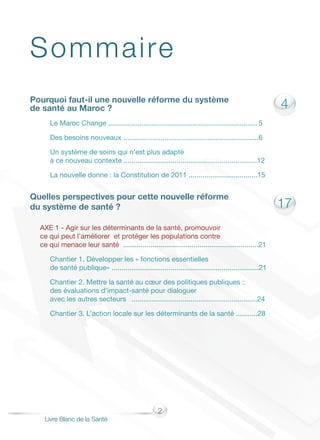 2
Livre Blanc de la Santé
4
17
Pourquoi faut-il une nouvelle réforme du système
de santé au Maroc ?
Le Maroc Change ............................................................................	5
Des besoins nouveaux .....................................................................6
Un système de soins qui n’est plus adapté
à ce nouveau contexte ....................................................................12
La nouvelle donne : la Constitution de 2011 ...................................15
Quelles perspectives pour cette nouvelle réforme
du système de santé ?	
AXE 1 - Agir sur les déterminants de la santé, promouvoir
ce qui peut l’améliorer et protéger les populations contre
ce qui menace leur santé .....................................................................21
Chantier 1. Développer les « fonctions essentielles
de santé publique» ...........................................................................21
Chantier 2. Mettre la santé au cœur des politiques publiques :
des évaluations d’impact-santé pour dialoguer
avec les autres secteurs	 ................................................................24
Chantier 3. L’action locale sur les déterminants de la santé ...........28
Sommaire
 